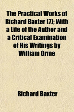 Cover of The Practical Works of Richard Baxter (Volume 7); With a Life of the Author and a Critical Examination of His Writings by William Orme