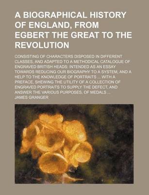 Book cover for A Biographical History of England, from Egbert the Great to the Revolution; Consisting of Characters Disposed in Different Classes, and Adapted to a Methodical Catalogue of Engraved British Heads Intended as an Essay Towards Reducing Our Biography to a Sy