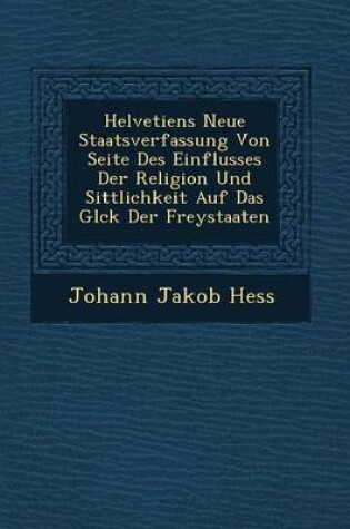 Cover of Helvetiens Neue Staatsverfassung Von Seite Des Einflusses Der Religion Und Sittlichkeit Auf Das Gl Ck Der Freystaaten