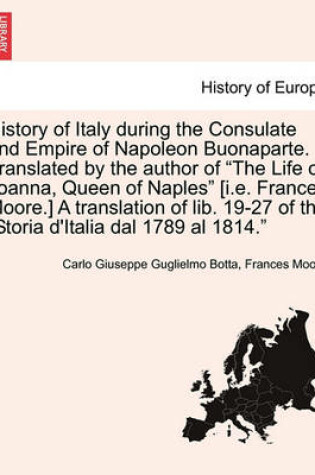 Cover of History of Italy During the Consulate and Empire of Napoleon Buonaparte. Translated by the Author of "The Life of Joanna, Queen of Naples" [I.E. Frances Moore.] a Translation of Lib. 19-27 of the "Storia D'Italia Dal 1789 Al 1814."