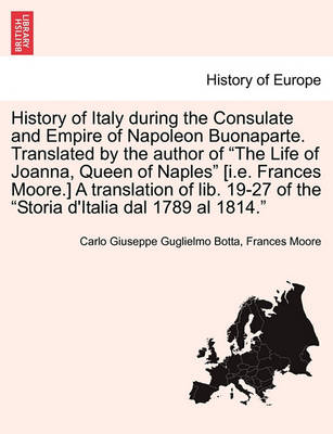 Book cover for History of Italy During the Consulate and Empire of Napoleon Buonaparte. Translated by the Author of "The Life of Joanna, Queen of Naples" [I.E. Frances Moore.] a Translation of Lib. 19-27 of the "Storia D'Italia Dal 1789 Al 1814."