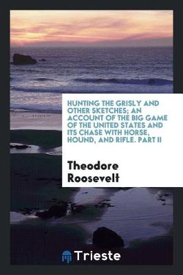 Book cover for Hunting the Grisly and Other Sketches; An Account of the Big Game of the United States and Its Chase with Horse, Hound, and Rifle. Part II