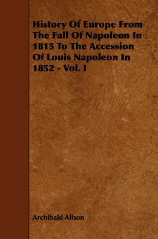 Cover of History Of Europe From The Fall Of Napoleon In 1815 To The Accession Of Louis Napoleon In 1852 - Vol. I