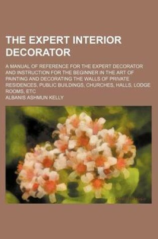 Cover of The Expert Interior Decorator; A Manual of Reference for the Expert Decorator and Instruction for the Beginner in the Art of Painting and Decorating the Walls of Private Residences, Public Buildings, Churches, Halls, Lodge Rooms, Etc