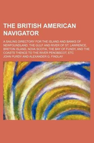 Cover of The British American Navigator; A Sailing Directory for the Island and Banks of Newfoundland, the Gulf and River of St. Lawrence, Breton Island, Nova Scotia, the Bay of Fundy, and the Coasts Thence to the River Penobscot, Etc