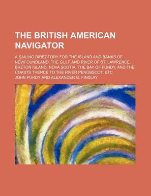 Book cover for The British American Navigator; A Sailing Directory for the Island and Banks of Newfoundland, the Gulf and River of St. Lawrence, Breton Island, Nova Scotia, the Bay of Fundy, and the Coasts Thence to the River Penobscot, Etc