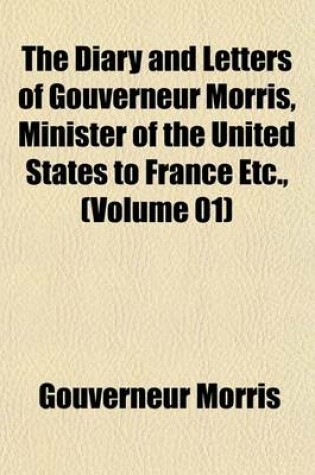 Cover of The Diary and Letters of Gouverneur Morris, Minister of the United States to France Etc., (Volume 01)