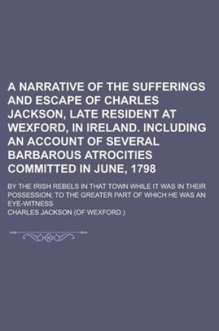 Cover of A Narrative of the Sufferings and Escape of Charles Jackson, Late Resident at Wexford, in Ireland. Including an Account of Several Barbarous