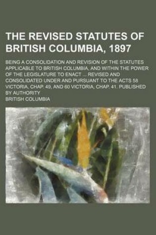 Cover of The Revised Statutes of British Columbia, 1897; Being a Consolidation and Revision of the Statutes Applicable to British Columbia, and Within the Power of the Legislature to Enact Revised and Consolidated Under and Pursuant to the Acts 58 Victoria, Chap.