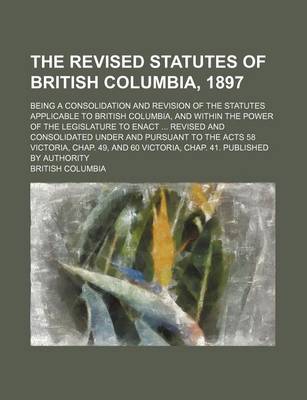 Book cover for The Revised Statutes of British Columbia, 1897; Being a Consolidation and Revision of the Statutes Applicable to British Columbia, and Within the Power of the Legislature to Enact Revised and Consolidated Under and Pursuant to the Acts 58 Victoria, Chap.