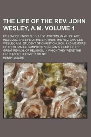 Cover of The Life of the REV. John Wesley, A.M Volume 1; Fellow of Lincoln College, Oxford in Which Are Included, the Life of His Brother, the REV. Charles Wesley, A.M., Student of Christ Church, and Memoirs of Their Family Comprehending an Accout of the Great REV