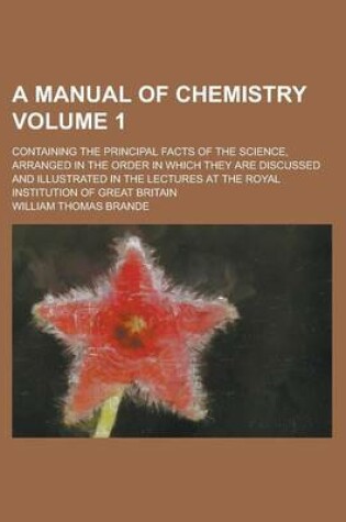 Cover of A Manual of Chemistry; Containing the Principal Facts of the Science, Arranged in the Order in Which They Are Discussed and Illustrated in the Lectures at the Royal Institution of Great Britain Volume 1