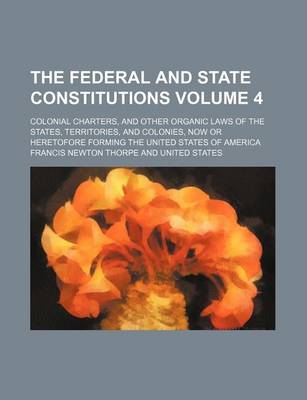 Book cover for The Federal and State Constitutions; Colonial Charters, and Other Organic Laws of the States, Territories, and Colonies, Now or Heretofore Forming the United States of America Volume 4