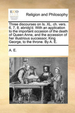 Cover of Three discourses on Is. XL. ch. vers. 6, 7, 8. abridg'd. With an application to the important occasion of the death of Queen Anne, and the accession of her illustrious successor, King George, to the throne. By A. E.