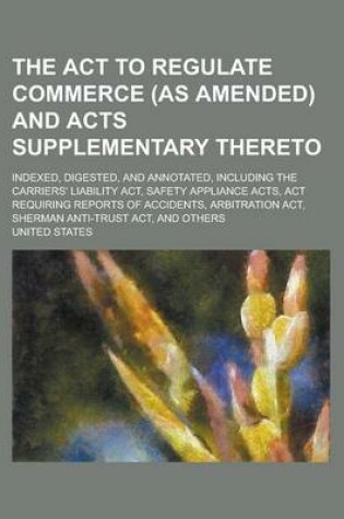 Cover of The ACT to Regulate Commerce (as Amended) and Acts Supplementary Thereto; Indexed, Digested, and Annotated, Including the Carriers' Liability ACT, Safety Appliance Acts, ACT Requiring Reports of Accidents, Arbitration ACT, Sherman