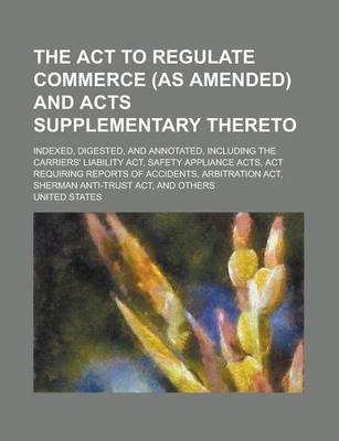 Book cover for The ACT to Regulate Commerce (as Amended) and Acts Supplementary Thereto; Indexed, Digested, and Annotated, Including the Carriers' Liability ACT, Safety Appliance Acts, ACT Requiring Reports of Accidents, Arbitration ACT, Sherman