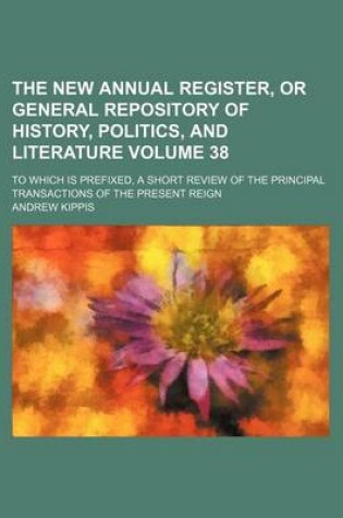 Cover of The New Annual Register, or General Repository of History, Politics, and Literature Volume 38; To Which Is Prefixed, a Short Review of the Principal Transactions of the Present Reign