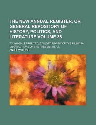 Book cover for The New Annual Register, or General Repository of History, Politics, and Literature Volume 38; To Which Is Prefixed, a Short Review of the Principal Transactions of the Present Reign