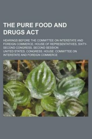 Cover of The Pure Food and Drugs ACT; Hearings Before the Committee on Interstate and Foreign Commerce, House of Representatives, Sixty-Second Congress, Second Session