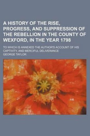 Cover of A History of the Rise, Progress, and Suppression of the Rebellion in the County of Wexford, in the Year 1798; To Which Is Annexed the Author's Account of His Captivity, and Merciful Deliverance