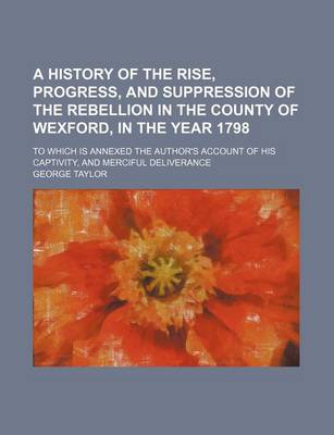 Book cover for A History of the Rise, Progress, and Suppression of the Rebellion in the County of Wexford, in the Year 1798; To Which Is Annexed the Author's Account of His Captivity, and Merciful Deliverance