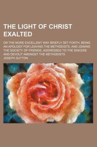 Cover of The Light of Christ Exalted; Or the More Excellent Way Briefly Set Forth. Being an Apology for Leaving the Methodists, and Joining the Society of Friends. Addressed to the Sincere and Devout Amongst the Methodists