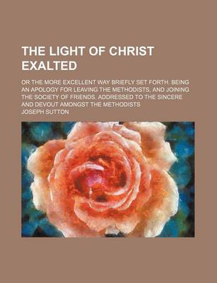 Book cover for The Light of Christ Exalted; Or the More Excellent Way Briefly Set Forth. Being an Apology for Leaving the Methodists, and Joining the Society of Friends. Addressed to the Sincere and Devout Amongst the Methodists