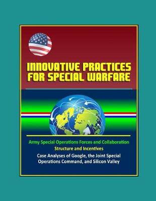 Book cover for Innovative Practices for Special Warfare - Army Special Operations Forces and Collaboration, Structure and Incentives, Case Analyses of Google, the Joint Special Operations Command, and Silicon Valley