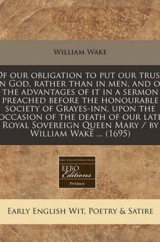 Cover of Of Our Obligation to Put Our Trust in God, Rather Than in Men, and of the Advantages of It in a Sermon Preached Before the Honourable Society of Grayes-Inn, Upon the Occasion of the Death of Our Late Royal Sovereign Queen Mary / By William Wake ... (1695)