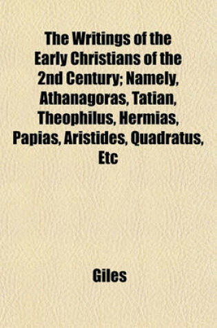 Cover of The Writings of the Early Christians of the 2nd Century; Namely, Athanagoras, Tatian, Theophilus, Hermias, Papias, Aristides, Quadratus, Etc