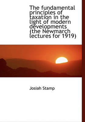 Book cover for The Fundamental Principles of Taxation in the Light of Modern Developments (the Newmarch Lectures Fo