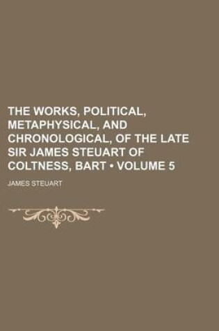 Cover of The Works, Political, Metaphysical, and Chronological, of the Late Sir James Steuart of Coltness, Bart (Volume 5)