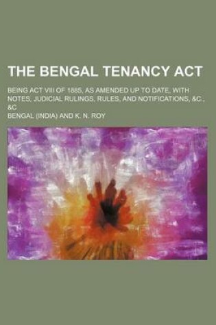 Cover of The Bengal Tenancy ACT; Being ACT VIII of 1885, as Amended Up to Date, with Notes, Judicial Rulings, Rules, and Notifications, &C., &C