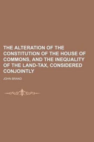 Cover of The Alteration of the Constitution of the House of Commons, and the Inequality of the Land-Tax, Considered Conjointly