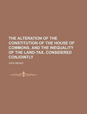 Book cover for The Alteration of the Constitution of the House of Commons, and the Inequality of the Land-Tax, Considered Conjointly