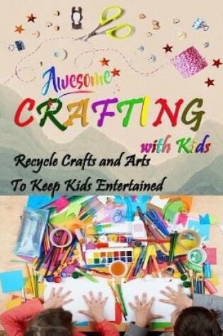 Cover of Awesome Crafting with Kids - Recycle Crafts and Arts To Keep Kids Entertained