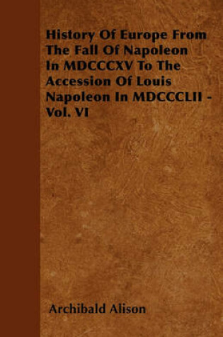 Cover of History Of Europe From The Fall Of Napoleon In MDCCCXV To The Accession Of Louis Napoleon In MDCCCLII - Vol. VI