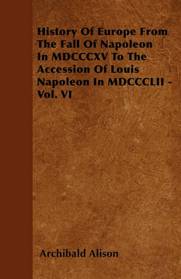 Book cover for History Of Europe From The Fall Of Napoleon In MDCCCXV To The Accession Of Louis Napoleon In MDCCCLII - Vol. VI