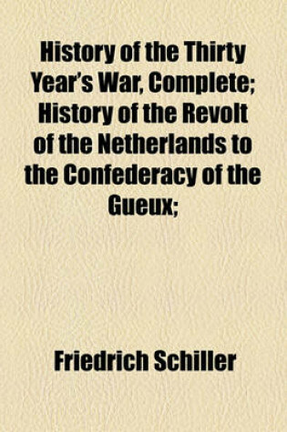 Cover of History of the Thirty Year's War, Complete; History of the Revolt of the Netherlands to the Confederacy of the Gueux;