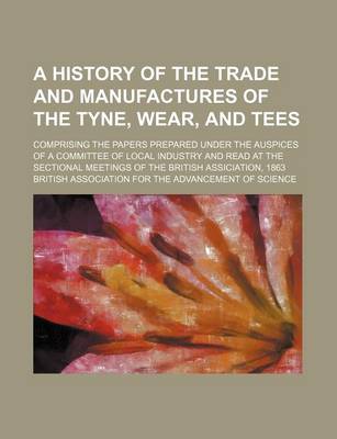 Book cover for A History of the Trade and Manufactures of the Tyne, Wear, and Tees; Comprising the Papers Prepared Under the Auspices of a Committee of Local Industry and Read at the Sectional Meetings of the British Assiciation, 1863