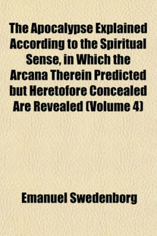 Cover of The Apocalypse Explained According to the Spiritual Sense, in Which the Arcana Therein Predicted But Heretofore Concealed Are Revealed (Volume 4)