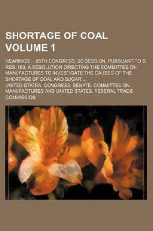 Cover of Shortage of Coal Volume 1; Hearings 65th Congress, 2D Session, Pursuant to S. Res. 163, a Resolution Directing the Committee on Manufactures to Investigate the Causes of the Shortage of Coal and Sugar