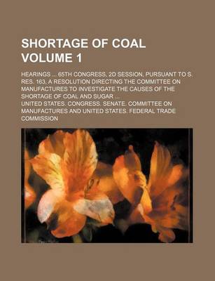 Book cover for Shortage of Coal Volume 1; Hearings 65th Congress, 2D Session, Pursuant to S. Res. 163, a Resolution Directing the Committee on Manufactures to Investigate the Causes of the Shortage of Coal and Sugar