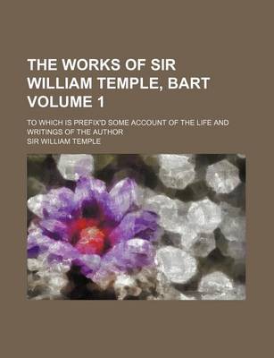 Book cover for The Works of Sir William Temple, Bart Volume 1; To Which Is Prefix'd Some Account of the Life and Writings of the Author