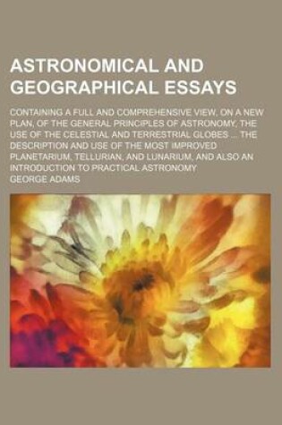 Cover of Astronomical and Geographical Essays; Containing a Full and Comprehensive View, on a New Plan, of the General Principles of Astronomy, the Use of the Celestial and Terrestrial Globes the Description and Use of the Most Improved Planetarium, Tellurian, and