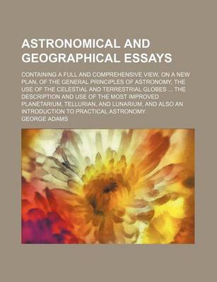 Book cover for Astronomical and Geographical Essays; Containing a Full and Comprehensive View, on a New Plan, of the General Principles of Astronomy, the Use of the Celestial and Terrestrial Globes the Description and Use of the Most Improved Planetarium, Tellurian, and