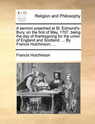 Book cover for A Sermon Preached at St. Edmund's-Bury, on the First of May, 1707. Being the Day of Thanksgiving for the Union of England and Scotland. ... by Francis Hutchinson, ...