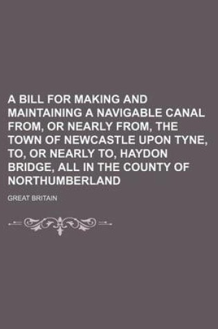 Cover of A Bill for Making and Maintaining a Navigable Canal From, or Nearly From, the Town of Newcastle Upon Tyne, To, or Nearly To, Haydon Bridge, All in the County of Northumberland