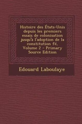 Cover of Histoire Des Etats-Unis Depuis Les Premiers Essais de Colonisation Jusqu'a L'Adoption de La Constitution Fe, Volume 2 - Primary Source Edition