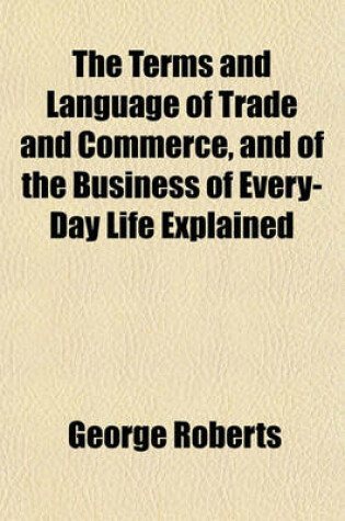 Cover of The Terms and Language of Trade and Commerce, and of the Business of Every-Day Life Explained